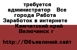 требуется администратор - Все города Работа » Заработок в интернете   . Камчатский край,Вилючинск г.